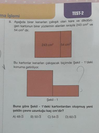 TEST-2
8. Aşağıda birer kenarları çakışık olan kare ve dikdört-
gen kartonun birer yüzlerinin alanları sırayla 243 cm² ve
54 cm² dir.
ma İşlemi
243 cm²
54 cm²
Bu kartonlar kenarları çakışacak biçimde Şekil - 1'deki
konuma getiriliyor.
-
Şekil - 1
Buna göre