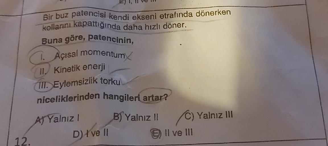 12.
Bir buz patencisi kendi ekseni etrafında dönerken
kollarını kapattığında daha hızlı döner.
Buna göre, patencinin,
1. Açısal momentum
II, Kinetik enerji
TII. Eylemsizlik torku
niceliklerinden hangileri artar?
A) Yalnız I
D) I've II
B) Yalnız II C) Yalnı