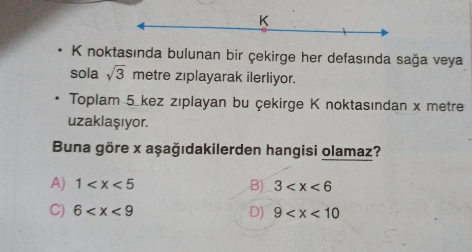 K
K noktasında bulunan bir çekirge her defasında sağa veya
sola √3 metre zıplayarak ilerliyor.
Toplam 5 kez zıplayan bu çekirge K noktasından x metre
uzaklaşıyor.
Buna göre x aşağıdakilerden hangisi olamaz?
A) 1<x<5
C) 6<x<9
B) 3 <x< 6
D) 9 <x< 10