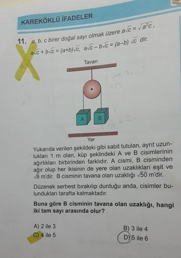 KAREKÖKLÜ İFADELER
11. a, b, c birer doğal sayı olmak üzere a√c = √a²c,
avc+b√c = (a+b)√c, a√c-b√c = (a-b) √c dir.
Tavan
A
B
A) 2 ile 3
C) 4 ile 5
71
Yer
Yukarıda verilen şekildeki gibi sabit tutulan, ayrit uzun-
lukları 1 m olan, küp şeklindeki A ve B cis