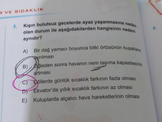 R VE SICAKLIK
3.
Kışın bulutsuz gecelerde ayaz yaşanmasına neden
olan durum ile aşağıdakilerden hangisinin nedeni
aynıdır?
A) Bir dağ yamacı boyunca bitki örtüsünün kuşaklara
ayrılması
B) Oğleden sonra havanın nem taşıma kapasitesinin
artması
C) Cöllerde g