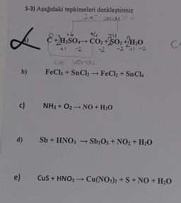 L
S-3) Aşağıdaki tepkimeleri denkleştiriniz
2e andux
b)
c)
d)
+6
+4
+4
C + H₂SO4 → CO₂ +2SO₂ + H₂O
-2 41 -2
41 -2
Zie verou
FeCl3 + SnCl₂ → FeCl₂ + Sn Cl4
NH3 + O2 → NO + H₂O
-
Sb + HNO3 → Sb2O5 + NO2 + H₂O
C₁
e) CuS + HNO3 → Cu(NO3)2 + S + NO + H₂O