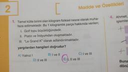 2
[
1. Temel kütle birimi olan kilogram fiziksel nesne olarak muha-
faza edilmektedir. Bu 1 kilogramlık parça hakkında verilen;
1. Golf topu büyüklüğündedir.
II. Platin ve İridyumdan oluşmaktadır.
III. "Le Grand K" olarak adlandırılmaktadır.
yargılardan hangileri doğrudur?
A) Yalnız I
D) II ve III
B) I ve II
Madde ve Özellikleri
C) I ve III
E) I, II ve III
4. Ahmet,
işlemler
+
+1,
Buna
dönü