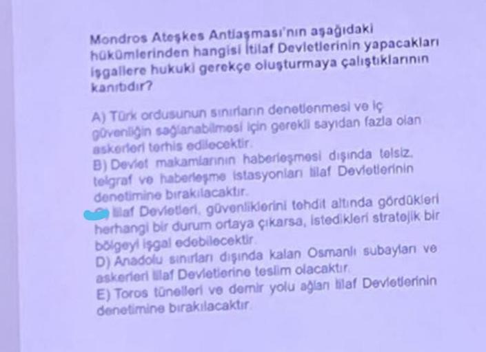 Mondros Ateşkes Antlaşması'nın aşağıdaki
hükümlerinden hangisi İtilaf Devletlerinin yapacakları
isgallere hukuki gerekçe oluşturmaya çalıştıklarının
kanibidir?
A) Türk ordusunun sınırların denetlenmesi ve iç
güvenliğin sağlanabilmesi için gerekli sayıdan f
