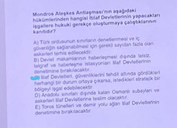 Mondros Ateşkes Antlaşması'nın aşağıdaki
hükümlerinden hangisi İtilaf Devletlerinin yapacakları
isgallere hukuki gerekçe oluşturmaya çalıştıklarının
kanibidir?
A) Türk ordusunun sınırların denetlenmesi ve iç
güvenliğin sağlanabilmesi için gerekli sayıdan f