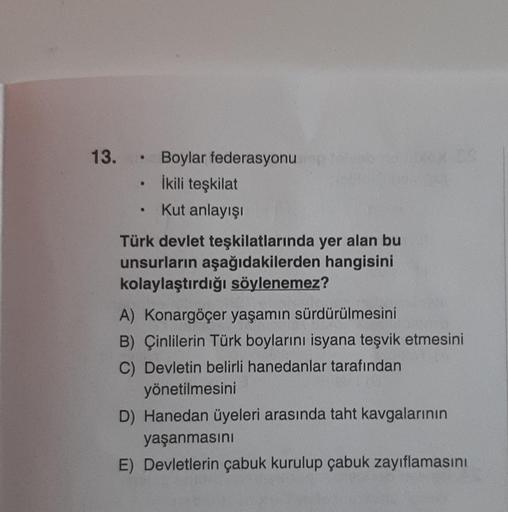 13. Boylar federasyonu
İkili teşkilat
Kut anlayışı
●
e
●
Türk devlet teşkilatlarında yer alan bu
unsurların aşağıdakilerden hangisini
kolaylaştırdığı söylenemez?
A) Konargöçer yaşamın sürdürülmesini
B) Çinlilerin Türk boylarını isyana teşvik etmesini
C) De