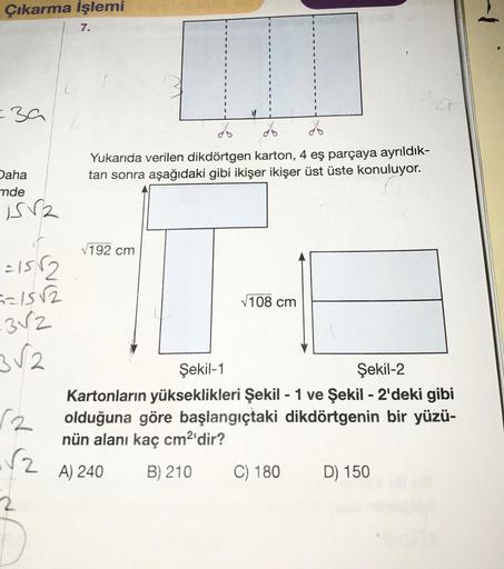 Çıkarma İşlemi
=39
Daha
mde
is
=15√2
==15√2
-3√2
3√2
√2
7.
Yukarıda verilen dikdörtgen karton, 4 eş parçaya ayrıldık-
tan sonra aşağıdaki gibi ikişer ikişer üst üste konuluyor.
√192 cm
√108 cm
Şekil-1
Şekil-2
Kartonların yükseklikleri Şekil - 1 ve Şekil -