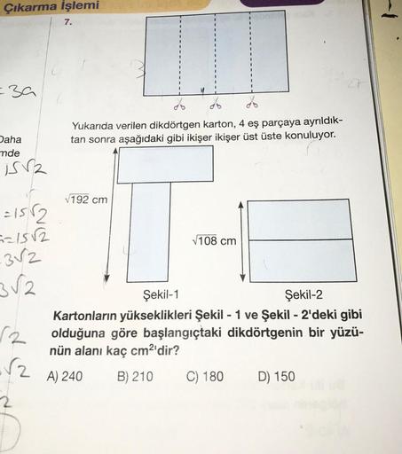 Çıkarma İşlemi
=39
Daha
mde
is
=15√2
==15√2
-3√2
3√2
√2
7.
Yukarıda verilen dikdörtgen karton, 4 eş parçaya ayrıldık-
tan sonra aşağıdaki gibi ikişer ikişer üst üste konuluyor.
√192 cm
√108 cm
Şekil-1
Şekil-2
Kartonların yükseklikleri Şekil - 1 ve Şekil - 