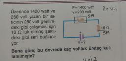 P=1400 watt
v=280 volt
MAMA
Üzerinde 1400 watt ve
280 volt yazan bir isi-
tıcının 280 volt gerilim-
deki gibi çalışması için
10 2 luk direnç şekil-
deki gibi seri bağlanı-
yor.
V=?
Buna göre; bu devrede kaç voltluk üreteç kul-
lanılmıştır?
P= V.i
5A
102
SA