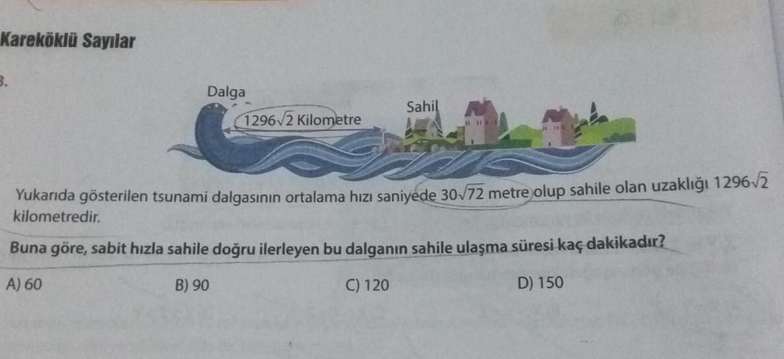 Kareköklü Sayılar
3.
Dalga
1296√2 Kilometre
Sahil
S
Yukarıda gösterilen tsunami dalgasının ortalama hızı saniyede 30√/72 metre olup sahile olan uzaklığı 1296√/2
kilometredir.
Buna göre, sabit hızla sahile doğru ilerleyen bu dalganın sahile ulaşma süresi ka