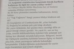 12. Aşağıdaki cümlelerden hangisinde büyük harflerin
kullanımı ile ilgili bir yazım yanlışı vardır?
A) Türkiye Büyük Millet Meclisine her yıl binlerce
vatandaş dilekçe yazıyormuş.
B) 50 Soru çözmeden masadan kalkamazsın, demiş
babası.
C) "Yağ Yağmuru" hangi yazarın hikâye kitabının adı
idi?
D) Geçtiğimiz yıl Cumhuriyetin 86. yılını kutladık.
E) Boğaziçi'ni anlatan pek çok kitap okudum.
Bir yazın ürününün, her şeyden önce yazıldığı dilin en
güzel örneği olması gerekir. Ne yazık ki, son on beş
yılda, üstelik ödüllendirilmiş öyküleri bile anlamak için
birkaç kez okumak zorunda kalıyorum. Bölgesel, bozuk
bir Türkçeyle yazılmış öykünün konusu ilginç ve önemli
olsa bile, onun yazınımıza katkıda bulunduğu
tartışmalıdır. Çünkü toplumu aydınlatmak bir eserin
değer kazanması için yeterli değildir.