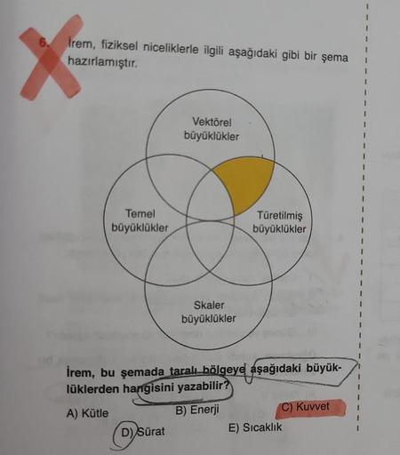 6.
Irem, fiziksel niceliklerle ilgili aşağıdaki gibi bir şema
hazırlamıştır.
Temel
büyüklükler
Vektörel
büyüklükler
D) Sürat
Skaler
büyüklükler
Türetilmiş
büyüklükler
İrem, bu şemada taralı bölgeye aşağıdaki büyük-
lüklerden hangisini yazabilir?
A) Kütle
B