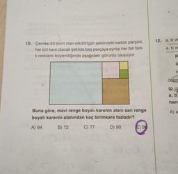 10. Çevresi 52 birim olan dikdörtgen şeklindeki karton parçası,
her biri kare olacak şekilde beş parçaya ayrılıp her biri fark-
li renklere boyandığında aşağıdaki görüntü oluşuyor.
Buna göre, mavi renge boyalı karenin alanı sarı renge
boyalı karenin alanından kaç birimkare fazladır?
A) 64
B) 72
C) 77
D) 90
E) 96
12. a, b ve
a, b ve
p
a
r
önern
(p
a, b
han
A) a