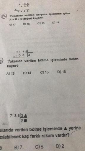 x 24
ABC
5496
8
Yukarıda verilen çarpma işlemine göre
A + B + C değeri kaçtır?
A) 17
B) 16
C) 15
11 49
10 8 4
Yukarıda verilen bölme işleminde kalan
kaçtır?
A) 13
B) 14
7 353A
20
D) 14
C) 15
D) 16
ukarıda verilen bölme işleminde ▲ yerine
zılabilecek kaç fa