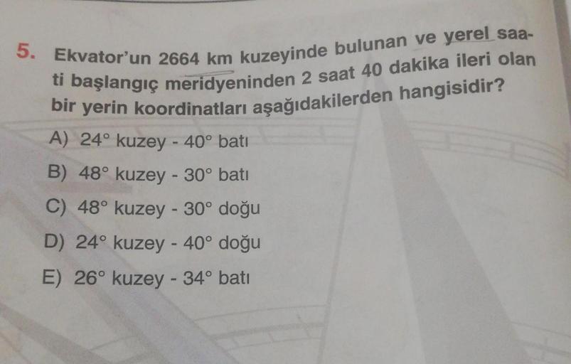 5. Ekvator'un 2664 km kuzeyinde bulunan ve yerel saa-
ti başlangıç meridyeninden 2 saat 40 dakika ileri olan
bir yerin koordinatları aşağıdakilerden hangisidir?
A) 24° kuzey - 40° bati
B) 48° kuzey - 30° bati
C) 48° kuzey - 30° doğu
D) 24° kuzey - 40° doğu