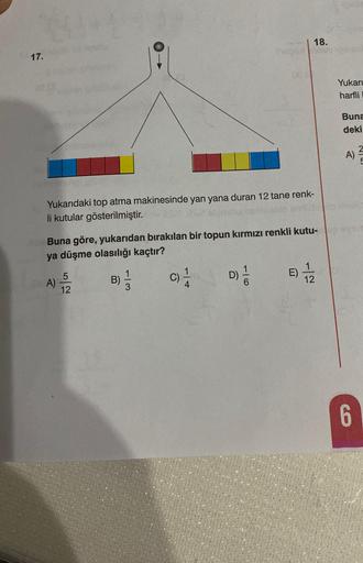 17.
Yukarıdaki top atma makinesinde yan yana duran 12 tane renk-
li kutular gösterilmiştir.
Buna göre, yukarıdan bırakılan bir topun kırmızı renkli kutu-
ya düşme olasılığı kaçtır?
A)
12
B)
113
C)
1
18.
E)
-2
Podia
thea
Yukarı
harfli
Buna
deki
A)
niholic
6