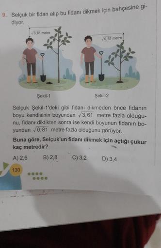 9. Selçuk bir fidan alıp bu fidanı dikmek için bahçesine gi-
diyor.
√3,61 metre
Şekil-1
Şekil-2
Selçuk Şekil-1'deki gibi fidanı dikmeden önce fidanın
boyu kendisinin boyundan √3,61 metre fazla olduğu-
nu, fidan diktikten sonra ise kendi boyunun fidanın bo-