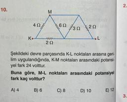 10.
M
-id xat levienstog hoe nobiel
www
2622
40-
Il ev K.
202
B) 6
32
umoluob
C) 8
bisbnexuY
20 mly
Şekildeki devre parçasında K-L noktaları arasına geri-
lim uygulandığında, K-M noktaları arasındaki potansi-
yel fark 24 volttur.
Buna göre, M-L noktaları arasındaki potansiyel
fark kaç volttur?
A) 4
L
D) 10
E) 12
2.
3.