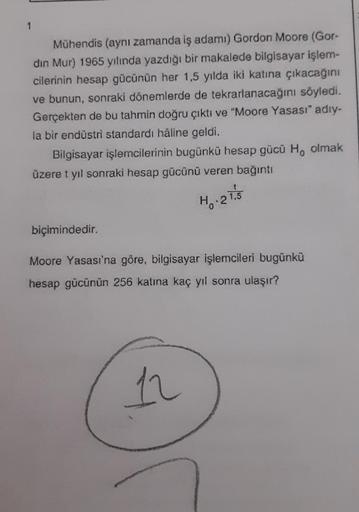 1
Mühendis (aynı zamanda iş adamı) Gordon Moore (Gor-
din Mur) 1965 yılında yazdığı bir makalede bilgisayar işlem-
cilerinin hesap gücünün her 1,5 yılda iki katına çıkacağını
ve bunun, sonraki dönemlerde de tekrarlanacağını söyledi.
Gerçekten de bu tahmin