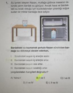 1. Su içmek isteyen Nazan, mutfağa gidince masanın üs-
tünde yarım bardak su görüyor. Ancak hava ve bardak-
taki su sıcak olduğu için buzdolabından çıkardığı soğuk
sudan bir miktar bardağa ilave ediyor.
Bardaktaki su taşmamak şartıyla Nazan sürahiden bar-
dağa su dökmeye devam ederken,
I. Sürahideki suyun iç enerjisi azalır.
II. Bardaktaki suyun iç enerjisi artar.
III. Bardaktaki suyun ısısı artar.
IV. Bardaktaki suyun sıcaklığı artar.
yargılarından hangileri doğrudur?
A) Yalnız I
B) I ve II
D) II ve IV
E) I, II ve IV
C) I ve III