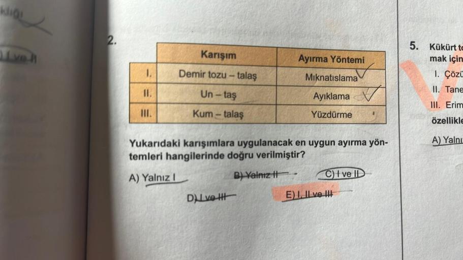 kliği
ve
2.
1.
11.
III.
Karışım
Demir tozu - talaş
Un-taş
Kum - talaş
Ayırma Yöntemi
DuLve Htt
Mıknatıslama
Ayıklama
Yüzdürme
Yukarıdaki karışımlara uygulanacak en uygun ayırma yön-
temleri hangilerinde doğru verilmiştir?
A) Yalnız I
B) Yalnız II
C) I ve I