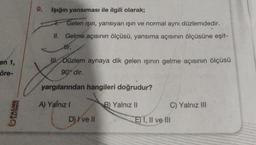 en 1,
öre-
YAYINEVİ
9.
Işığın yansıması ile ilgili olarak;
Gelen ışın, yansıyan ışın ve normal aynı düzlemdedir.
II. Gelme açısının ölçüsü, yansıma açısının ölçüsüne eşit-
tir.
III. Düzlem aynaya dik gelen ışının gelme açısının ölçüsü
90° dir.
yargılarından hangileri doğrudur?
A) Yalnız !
D) I've Il
B) Yalnız II
C) Yalnız III
E) I, II ve III