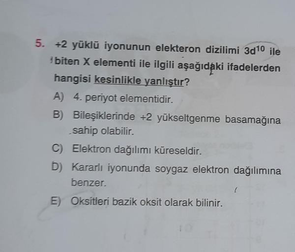 5. +2 yüklü iyonunun elekteron dizilimi 3d10 ile
*biten X elementi ile ilgili aşağıdaki ifadelerden
hangisi kesinlikle yanlıştır?
A) 4. periyot elementidir.
B) Bileşiklerinde +2 yükseltgenme basamağına
sahip olabilir.
C) Elektron dağılımı küreseldir.
D) Ka