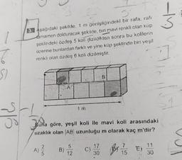 6.
SI
-S
716
5°
3. Aşağıdaki şekilde, 1 m genişliğindeki bir rafa, rafi
tamamen dolduracak şekilde, biri mavi renkli olan küp
şeklindeki özdeş 5 koli dizildikten sonra bu kolilerin
üzerine bunlardan farklı ve yine küp şeklinde biri yeşil
renkli olan özdeş 6 koli dizilmiştir.
WITH
A) ²2/2
5
A
(B)
Joun
Buna göre, yeşil koli ile mavi koli arasındaki
uzaklık olan AB uzunluğu m olarak kaç m'dir?
1 m
S
12
C)
B
17
30
BY 7/15 E)
11
30
-M
S