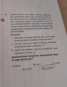 4.
Osmanlı Devleti; sınır ihlalleri, mezhep çatışmaları
gibi nedenlerden dolayı doğu sınırında bulunan Sa-
fevi Devleti ile sık sık mücadeleye girişmiştir. XVII ve
XVIII. yüzyıllarda yaşanan mücadelelerin önemli bir
kısmı Osmanlı Devleti'nin üstünlüğü ile sona erse de
Osmanlı devlet adamları Safevilerle imzalanan barış
antlaşmalarına, savaşlarda elde edilen başarıyı yan-
sıtamamışlardır.
Bu durum;
1. Safevilerle mücadele edilirken aynı anda batida
Avusturya ile de mücadele içinde olunması,
II. Osmanlı ordusunun Safevi ordusuyla mücadele
edemeyecek kadar zayıflaması,
III. Safevi mücadeleleri sırasında Anadolu'da celali
isyanlarının çıkması V
gerekçelerinden hangilerine dayandırılırsa doğru
bir bilgi verilmiş olur?
A) Yalnız I
D) II ve III
B) I ve II
C) I ve III
E) I, II ve III