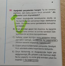 30. Aşağıdaki parçalardan hangisi "İyi bir romanci
şüphesiz, ilahi bakış açısını tercih etmelidir." dü-
şüncesine uzak düşmektedir?
A) Haberi duyduğunda sandalyesine oturdu ve
hiç kıpırdamadan pencereye doğru dakikalarca
baktı. On dakika sonra içeridekilerle konuşma-
ya başladı.
B) O an aklından geçen tek düşünce, bu karanlık
sokağın sona ermesi ve evinde kendisini bek-
leyenlere bir an önce kavuşabilmekti.
C) Haftalar süren ayrılığın sona ermesine birkaç
yüz adım kalmıştı, sonrasında bu yaşananlar
zihninin karanlık köşesinde hapsolacaktı.
D) Erdem arkasına bakmadan yürüyordu. Sinirliydi.
Hızlı adımlarla adeta koşarcasına ilerliyordu.
E) Onun fikirlerinde ve duygularında hiçbir şey
değişmemiştir. Bu gidişten o da memnun değil.
Ne bu yaşayışı ne evine girip evinden çıkan bu
insanları o da beğeniyordu.