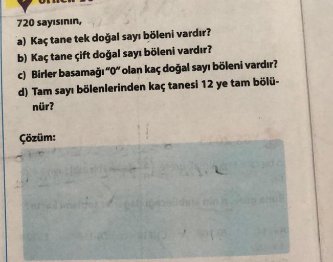 720 sayısının,
a) Kaç tane tek doğal sayı böleni vardır?
b) Kaç tane çift doğal sayı böleni vardır?
c) Birler basamağı "0" olan kaç doğal sayı böleni vardır?
d) Tam sayı bölenlerinden kaç tanesi 12 ye tam bölü-
nür?
Çözüm: