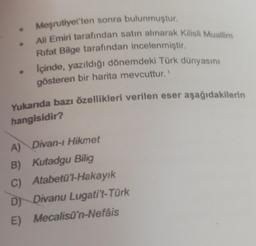 Meşrutiyet'ten sonra bulunmuştur.
Ali Emiri tarafından satın alınarak Kilisli Muallim
Rifat Bilge tarafından incelenmiştir.
İçinde, yazıldığı dönemdeki Türk dünyasını
gösteren bir harita mevcuttur.'
Yukanda bazı özellikleri verilen eser aşağıdakilerin
hangisidir?
A) Divan-ı Hikmet
B) Kutadgu Bilig
C) Atabetü'l-Hakayık
D) Divanu Lugati't-Türk
E) Mecalisü'n-Nefâis