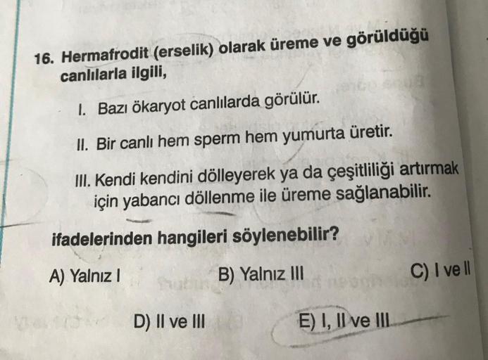 16. Hermafrodit (erselik) olarak üreme ve görüldüğü
canlılarla ilgili,
1. Bazı ökaryot canlılarda görülür.
II. Bir canlı hem sperm hem yumurta üretir.
III. Kendi kendini dölleyerek ya da çeşitliliği artırmak
için yabancı döllenme ile üreme sağlanabilir.
if