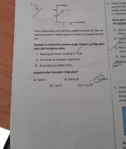 2m
m
Su kütlesi
2t
Zaman
Deniz düzeyinde ısıca yalıtılmış yeterince büyük bir kap içe-
risinde bulunan m kütleli suya 2m kütleli buz parçası bırakılı-
yor.
Kaptaki su kütlesinin zamana bağlı değişim grafiği şekil-
deki gibi olduğuna göre,
1. Başlangıçta buzun sıcaklığı 0 °C'dir.
II. 2t anında ısıl dengeye ulaşılmıştır.
III. 2t anında buz kütlesi m'dir.
D) I ve III
yargılarından hangileri doğrudur?
A) Yalnız I
B) Yalnız III
E) I, II ve III
C) Ive
2. Sivilar ve gaz
sınç farkıyla
raldığı yerde
lir. Buna Ber
Ephesus Akademi
Buna göre
kili değildi
A) Uçak ka
imkan s
B) Otoyol
Karin s
C) Bazı d
rantin
D) Tayfu
EL Düdü
3. Okyam
tsunar
ten go
sil etr
BL
ki