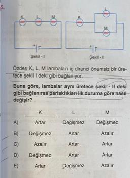 3.
F
Şekil - 1
Özdeş K, L, M lambaları iç direnci önemsiz bir üre-
tece şekil I deki gibi bağlanıyor.
A)
B)
C)
D)
E)
Buna göre, lambalar aynı üretece şekil - II deki
gibi bağlanırsa parlaklıkları ilk duruma göre nasıl
değişir?
K
Artar
Değişmez
Azalır
Değişmez
Artar
L
Değişmez
Artar
Artar
F
Şekil - II
Artar
Değişmez
M
Değişmez
Azalır
Artar
Artar
Azalır