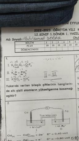 Adı Soyadı: Abdulsamed DOGAN.
1.
+1 +62 +2
I. K₂Cr₂O7-Cr F₂
-3
II. K₂P - PH
++3 -2 +3
III. KNO₂2 - NH3
2.
BÖLÜM
PUAN
ÖĞRENCİ NOTU
Cd (k)
-
II-III
Yukarıda verilen bileşik çiftlerinin hangilerin-
de altı çizili atomların yükseltgenme basamağı
eşittir?
1
INI EYYUR
2022-2023 ÖĞRETİM YILI K
12.SINIF 1. DÖNEM 1. YAZIL
Okul
6
10
Cd
Cd²+
1 M Cd2+
I
(suda)
1 2 3
10 10
4
5
10 10 10
Tuz köprüsü
- 14+2 = -12°
Aguda) + e¯
Ag
1 •M Ag+
II
+ 2e E° = 0,40 volt
3.
I
1
k
E° = -0,80 volt 0,80