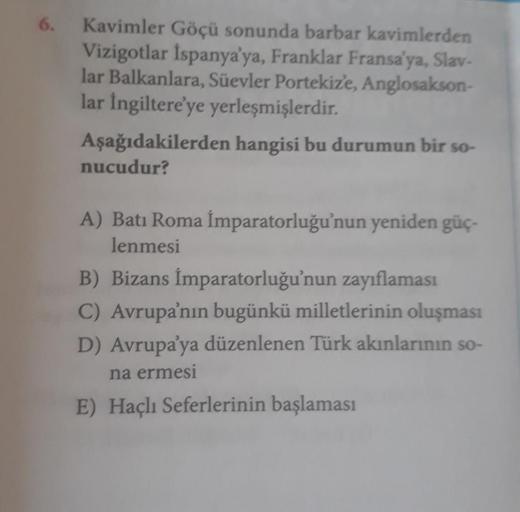 6.
Kavimler Göçü sonunda barbar kavimlerden
Vizigotlar İspanya'ya, Franklar Fransa'ya, Slav-
lar Balkanlara, Süevler Portekiz'e, Anglosakson-
lar İngiltere'ye yerleşmişlerdir.
Aşağıdakilerden hangisi bu durumun bir so-
nucudur?
A) Batı Roma İmparatorluğu'n