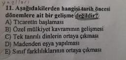 yazıları
11. Aşağıdakilerden hangisi tarih Öncesi
dönemlere ait bir gelişme değildir?
A) Ticaretin başlaması
B) Özel mülkiyet kavramının gelişmesi
C) Tek tanrılı dinlerin ortaya çıkması
D) Madenden eşya yapılması
E) Sınıf farklılıklarının ortaya çıkması