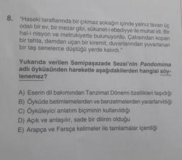 8. "Haseki taraflarında bir çıkmaz sokağın içinde yalnız tavan üç
odalı bir ev, bir mezar gibi, sükunet-i ebediyye ile muhat idi. Bir
hal-i nisyon ve metrukiyette bulunuyordu. Çatısından kopan
bir tahta, damdan uçan bir kiremit, duvarlarından yuvarlanan
bir taş senelerce düştüğü yerde kalırdı."
Yukarıda verilen Samipaşazade Sezai'nin Pandomima
adlı öyküsünden hareketle aşağıdakilerden hangisi söy-
lenemez?
A) Eserin dil bakımından Tanzimat Dönemi özellikleri taşıdığı
B) Öyküde betimlemelerden ve benzetmelerden yararlanıldığı
C) Öyküleyici anlatım biçiminin kullanıldığı
D) Açık ve anlaşılır, sade bir dilinin olduğu
E) Arapça ve Farsça kelimeler ile tamlamalar içerdiği