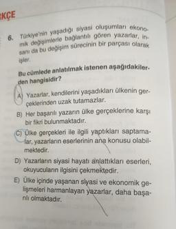 RKÇE
6. Türkiye'nin yaşadığı siyasi oluşumları ekono-
mik değişimlerle bağlantılı gören yazarlar, in-
sanı da bu değişim sürecinin bir parçası olarak
işler.
Bu cümlede anlatılmak istenen aşağıdakiler-
den hangisidir?
A) Yazarlar, kendilerini yaşadıkları ülkenin ger-
çeklerinden uzak tutamazlar.
B) Her başarılı yazarın ülke gerçeklerine karşı
bir fikri bulunmaktadır.
unico
C) Ülke gerçekleri ile ilgili yaptıkları saptama-
lar, yazarların eserlerinin ana konusu olabil-
mektedir.
D) Yazarların siyasi hayatı anlattıkları eserleri,
okuyucuların ilgisini çekmektedir.
E) Ülke içinde yaşanan siyasi ve ekonomik ge-
lişmeleri harmanlayan yazarlar, daha başa-
rılı olmaktadır.