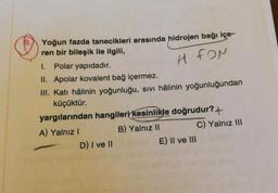 Yoğun fazda tanecikleri arasında hidrojen bağı içe-
ren bir bileşik ile ilgili,
H FON
I. Polar yapıdadır.
II. Apolar kovalent bağ içermez.
III. Katı hâlinin yoğunluğu, sıvı hâlinin yoğunluğundan
küçüktür.
yargılarından hangileri kesinlikle doğrudur?+
A) Yalnız I
B) Yalnız II
C) Yalnız III
D) I ve II
E) II ve III