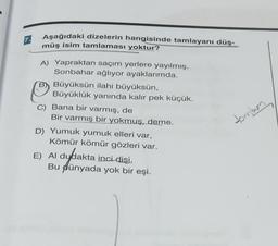 7.
Aşağıdaki dizelerin hangisinde tamlayanı düş-
müş isim tamlaması yoktur?
A) Yapraktan saçım yerlere yayılmış.
Sonbahar ağlıyor ayaklarımda.
ilahi büyüksün,
Büyüklük yanında kalır pek küçük.
BBüyüksün
C) Bana bir varmış, de
Bir varmış bir yokmuş, deme.
D) Yumuk yumuk elleri var,
Kömür kömür gözleri var.
E) Al dydakta inci dişi,
Bu dünyada yok bir eşi.
tombam