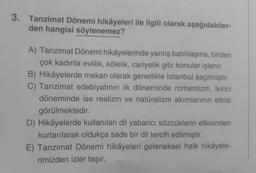 3. Tanzimat Dönemi hikâyeleri ile ilgili olarak aşağıdakiler-
den hangisi söylenemez?
A) Tanzimat Dönemi hikâyelerinde yanlış batılılaşma, birden
çok kadınla evlilik, kölelik, cariyelik gibi konular işlenir.
B) Hikâyelerde mekan olarak genellikle İstanbul seçilmiştir.
C) Tanzimat edebiyatının ilk döneminde romantizm, ikinci
döneminde ise realizm ve natüralizm akımlarının etkisi
görülmektedir.
D) Hikâyelerde kullanılan dil yabancı sözcüklerin etkisinden
kurtarılarak oldukça sade bir dil tercih edilmiştir.
E) Tanzimat Dönemi hikâyeleri geleneksel halk hikâyele-
rimizden izler taşır.