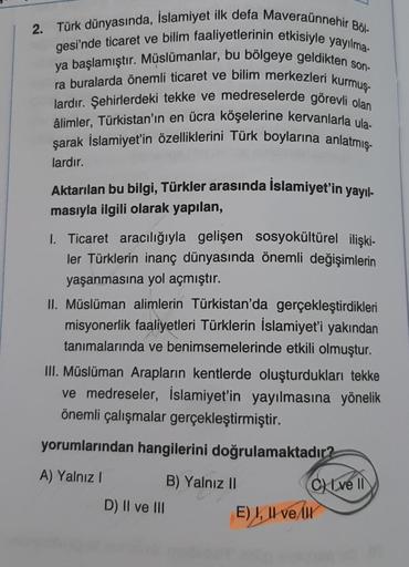 2. Türk dünyasında, İslamiyet ilk defa Maveraünnehir Böl-
gesi'nde ticaret ve bilim faaliyetlerinin etkisiyle yayılma-
ya başlamıştır. Müslümanlar, bu bölgeye geldikten son-
ra buralarda önemli ticaret ve bilim merkezleri kurmuş-
lardır. Şehirlerdeki tekke