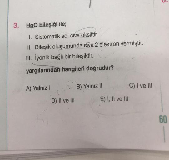 3. HgO bileşiği ile;
1. Sistematik adı civa oksittir.
II. Bileşik oluşumunda civa 2 elektron vermiştir.
III. İyonik bağlı bir bileşiktir.
yargılarından hangileri doğrudur?
A) Yalnız I
D) II ve III
B) Yalnız II
E) I, II ve III
C) I ve III
5
60