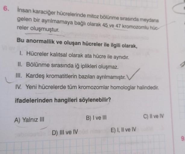 6. İnsan karaciğer hücrelerinde mitoz bölünme sırasında meydana
gelen bir ayrılmamaya bağlı olarak 45 ve 47 kromozomlu húc-
reler oluşmuştur.
Bu anormallik ve oluşan hücreler ile ilgili olarak,
1. Hücreler kalıtsal olarak ata hücre ile aynıdır.
II. Bölünme