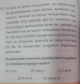 13. (1) Açılış ve takdim konuşmaları, bir topluluk önün-
de gerçekleşecek nutuk (söylev), konferans,
pozyum, seminer ve benzeri konuşmaların başla-
masından önce yapıldığı gibi bir toplantının veya
bir kuruluşun açılmasından evvel de, yapılabilir. (1)
Genellikle kısa ve tanıtıcı mahiyetteki konuşmalar-
dır. (III) Açış ve takdim konuşmalarında önemli olan,
konu ve dinleyiciler arasında bir alaka kurmaktır
(IV) Bu tür konuşmalar, programın başlamasına
işaret eder.
Bu parçadaki numaralı cümlelerden hangilerin-
de noktalama yanlışı vardır?
A) I ve II
B) Yalnız I
D) III ve IV
C) II ve III
E) Yalnız IV
sem-