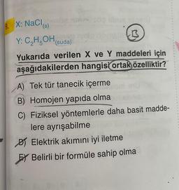 9. X: NaCl(s)
Y: C₂H5OH (suda)
01
B
Yukarıda verilen X ve Y maddeleri için
aşağıdakilerden hangisi ortak özelliktir?
A) Tek tür tanecik içerme
B) Homojen yapıda olma
C) Fiziksel yöntemlerle daha basit madde-
lere ayrışabilme
Elektrik akımını iyi iletme
EY Belirli bir formüle sahip olma
R
G
$
N
4
11
b
1
4
b
19
#
D
18