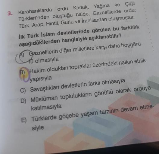 3. Karahanlılarda ordu Karluk, Yağma ve Çiğil
Türkleri'nden oluştuğu halde, Gaznelilerde ordu;
Türk, Arap, Hintli, Gurlu ve İranlılardan oluşmuştur.
Ilk Türk Islam devletlerinde görülen bu farklılık
aşağıdakilerden hangisiyle açıklanabilir?
Gaznelilerin di