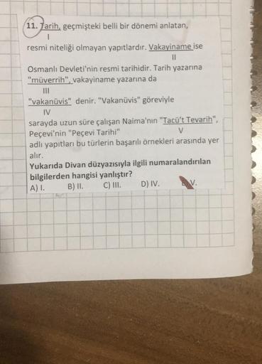 11. Tarih, geçmişteki belli bir dönemi anlatan,
1
resmi niteliği olmayan yapıtlardır. Vakayiname ise
||
Osmanlı Devleti'nin resmi tarihidir. Tarih yazarına
"müverrih", vakayiname yazarına da
"vakanüvis" denir. "Vakanüvis" göreviyle
IV
sarayda uzun süre çal